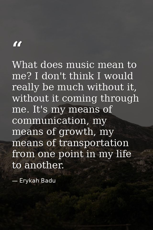 What does music mean to me? I don't think I would really be much without it, without it coming through me. It's my means — Erykah Badu