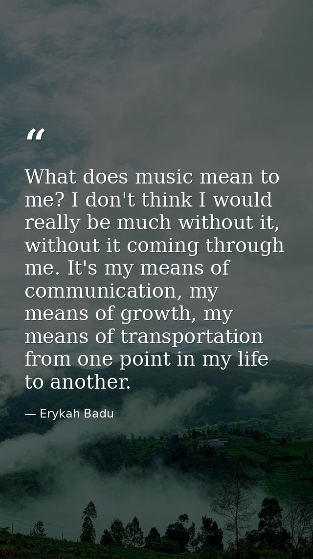 What does music mean to me? I don't think I would really be much without it, without it coming through me. It's my means — Erykah Badu