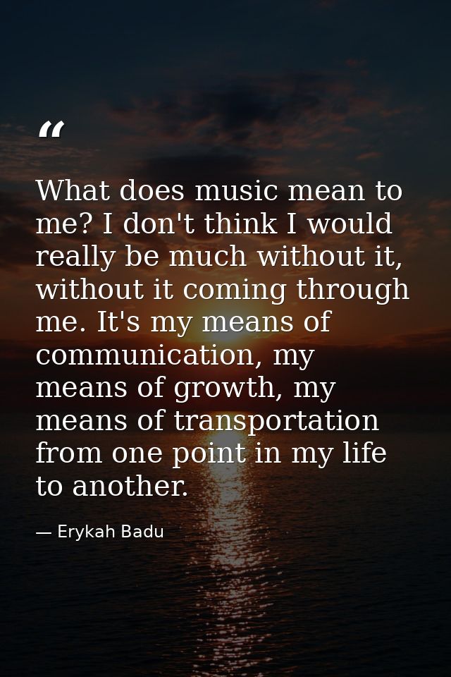 What does music mean to me? I don't think I would really be much without it, without it coming through me. It's my means — Erykah Badu