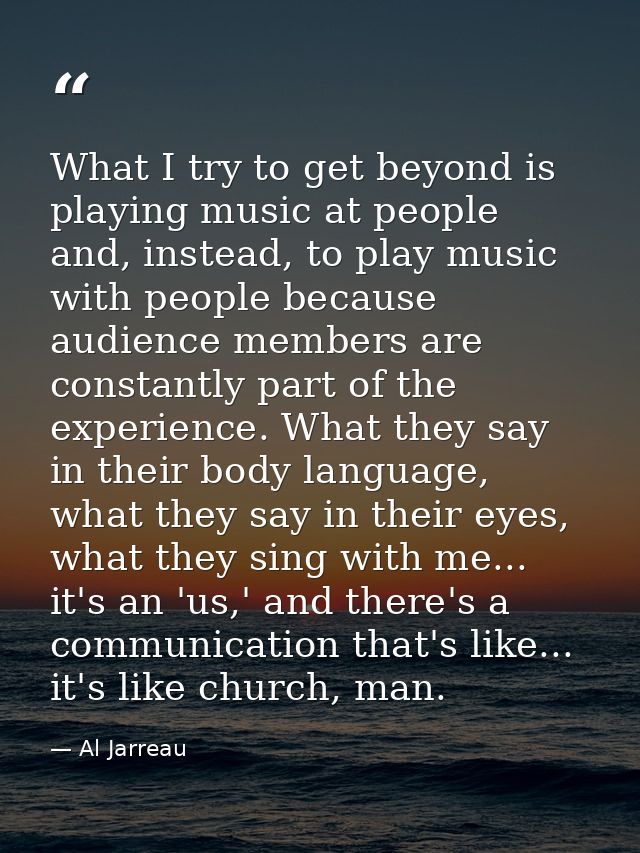 What I try to get beyond is playing music at people and, instead, to play music with people because audience members are — Al Jarreau