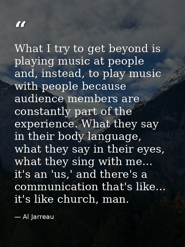 What I try to get beyond is playing music at people and, instead, to play music with people because audience members are — Al Jarreau