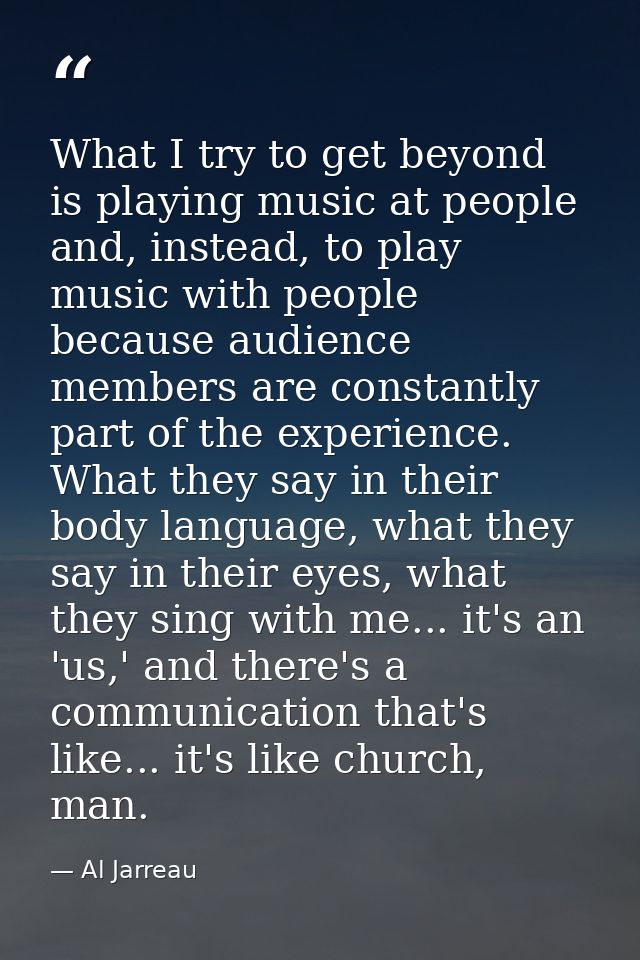 What I try to get beyond is playing music at people and, instead, to play music with people because audience members are — Al Jarreau
