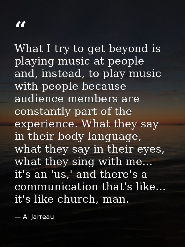 What I try to get beyond is playing music at people and, instead, to play music with people because audience members are — Al Jarreau