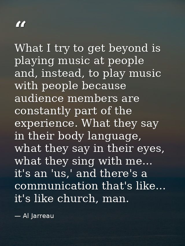 What I try to get beyond is playing music at people and, instead, to play music with people because audience members are — Al Jarreau