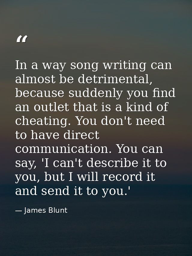 In a way song writing can almost be detrimental, because suddenly you find an outlet that is a kind of cheating. You don — James Blunt