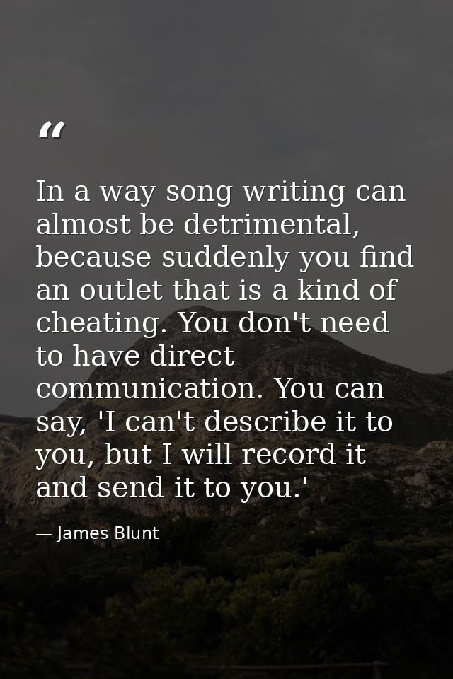 In a way song writing can almost be detrimental, because suddenly you find an outlet that is a kind of cheating. You don — James Blunt