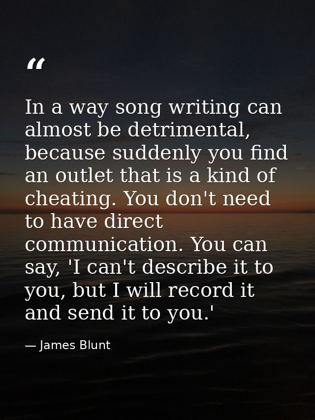 In a way song writing can almost be detrimental, because suddenly you find an outlet that is a kind of cheating. You don — James Blunt