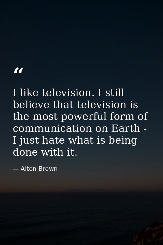 I like television. I still believe that television is the most powerful form of communication on Earth - I just hate wha — Alton Brown