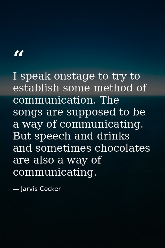 I speak onstage to try to establish some method of communication. The songs are supposed to be a way of communicating. B — Jarvis Cocker