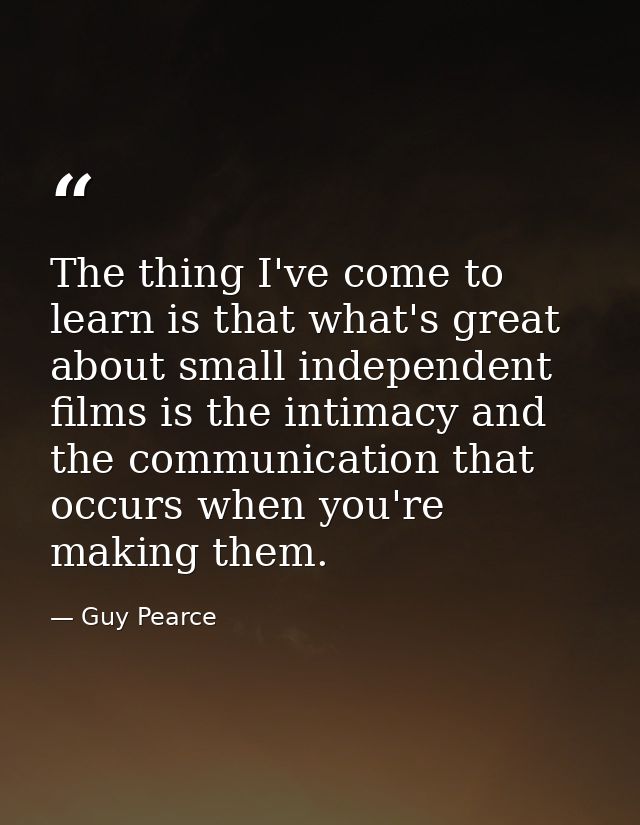 The thing I've come to learn is that what's great about small independent films is the intimacy and the communication th — Guy Pearce