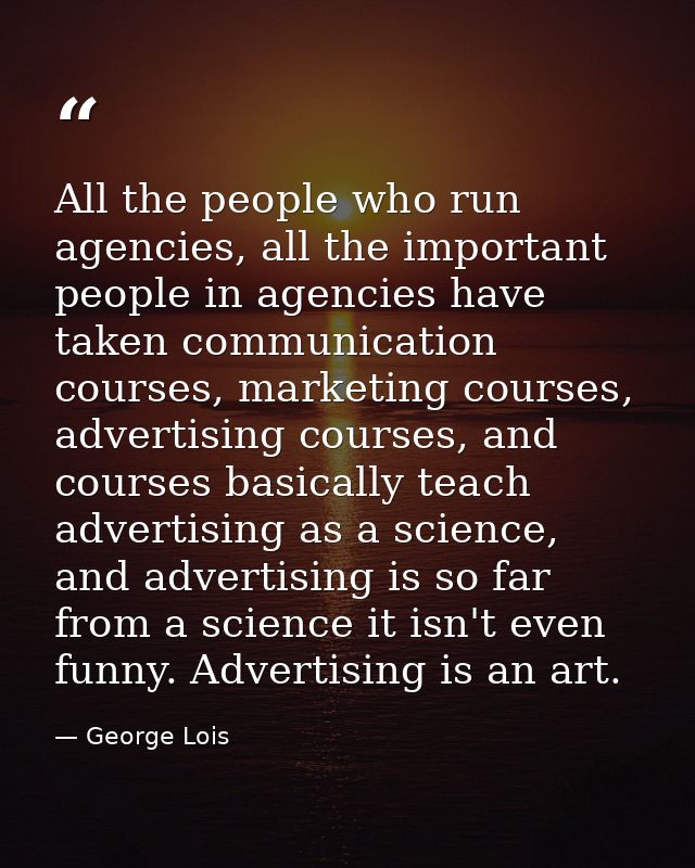 All the people who run agencies, all the important people in agencies have taken communication courses, marketing course — George Lois