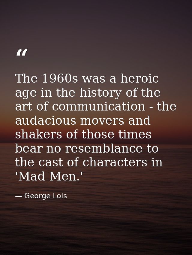 The 1960s was a heroic age in the history of the art of communication - the audacious movers and shakers of those times  — George Lois