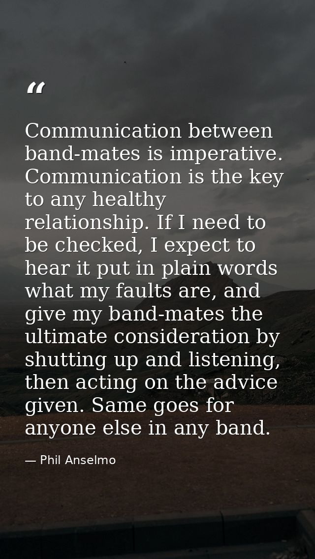 Communication between band-mates is imperative. Communication is the key to any healthy relationship. If I need to be ch — Phil Anselmo