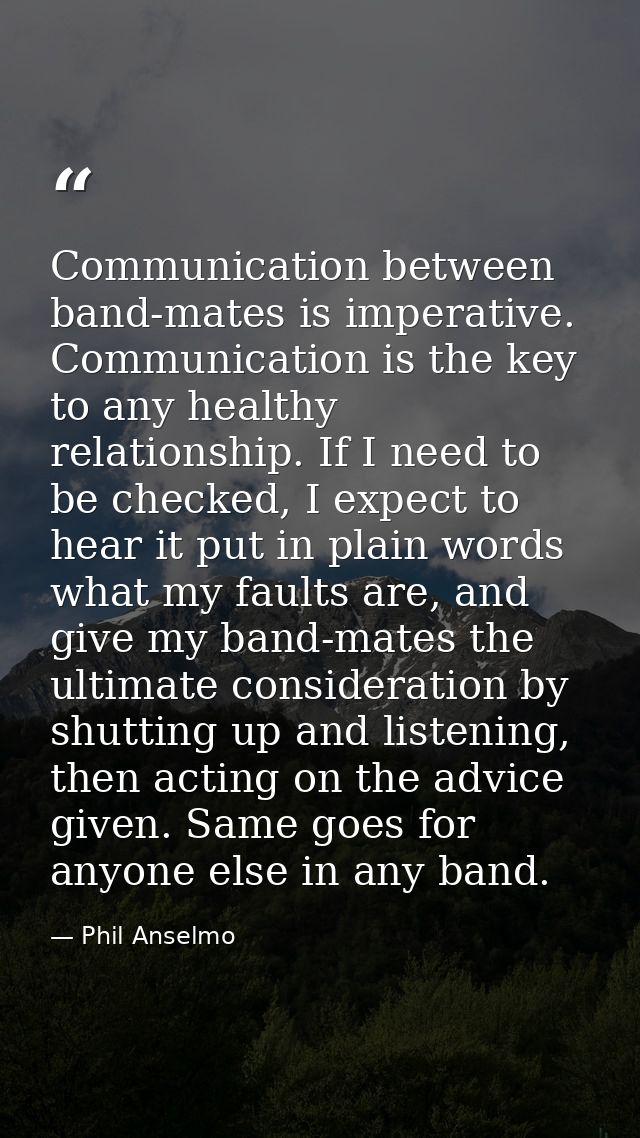 Communication between band-mates is imperative. Communication is the key to any healthy relationship. If I need to be ch — Phil Anselmo