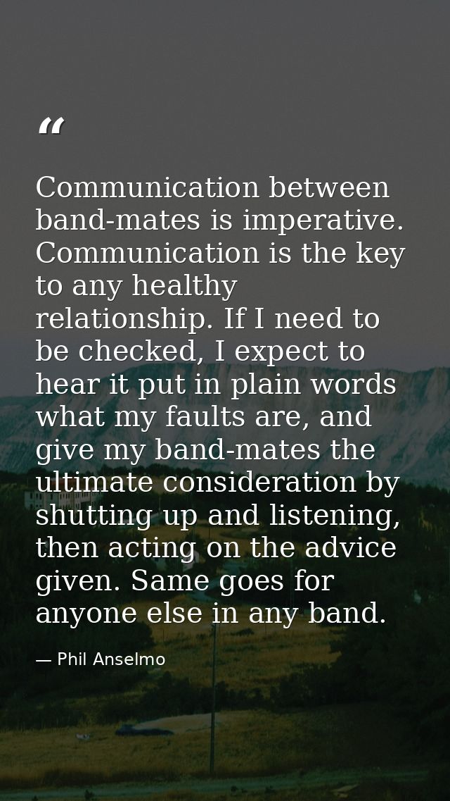 Communication between band-mates is imperative. Communication is the key to any healthy relationship. If I need to be ch — Phil Anselmo