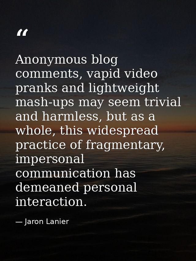 Anonymous blog comments, vapid video pranks and lightweight mash-ups may seem trivial and harmless, but as a whole, this — Jaron Lanier