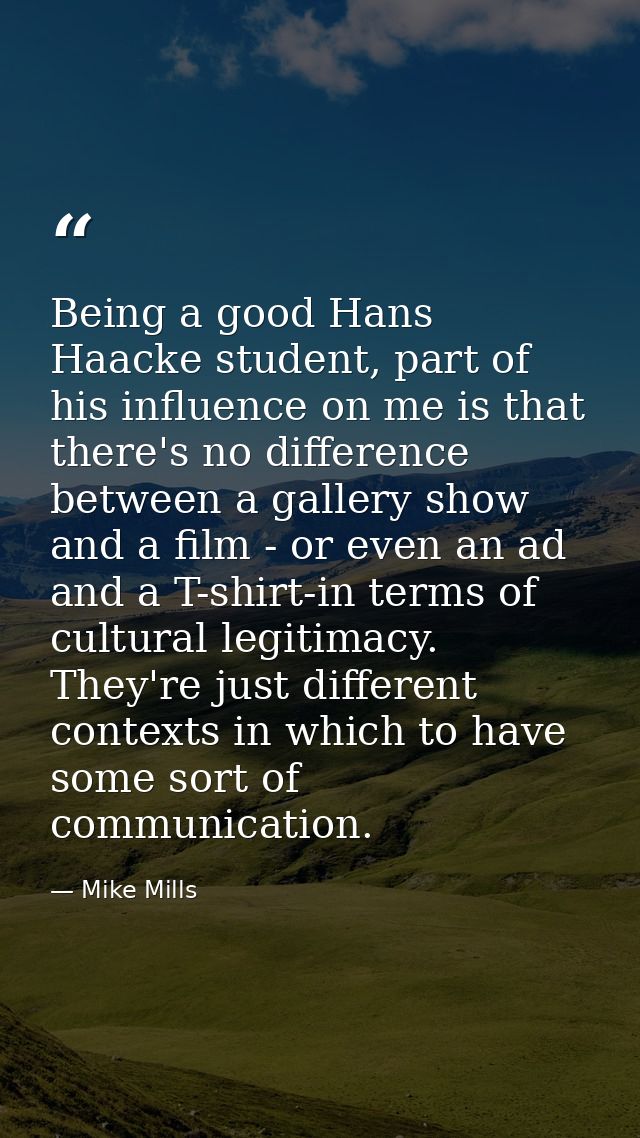 Being a good Hans Haacke student, part of his influence on me is that there's no difference between a gallery show and a — Mike Mills