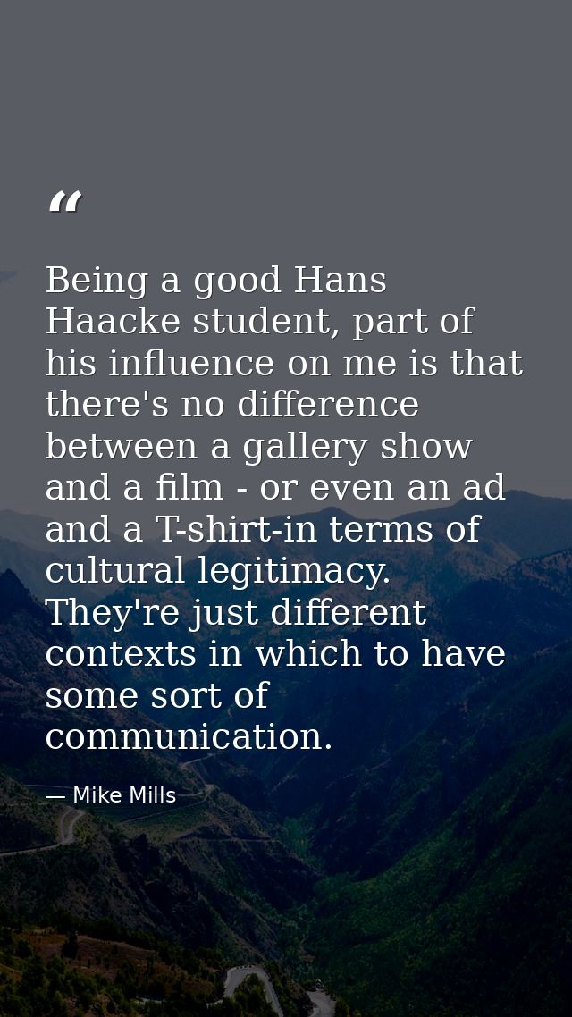 Being a good Hans Haacke student, part of his influence on me is that there's no difference between a gallery show and a — Mike Mills