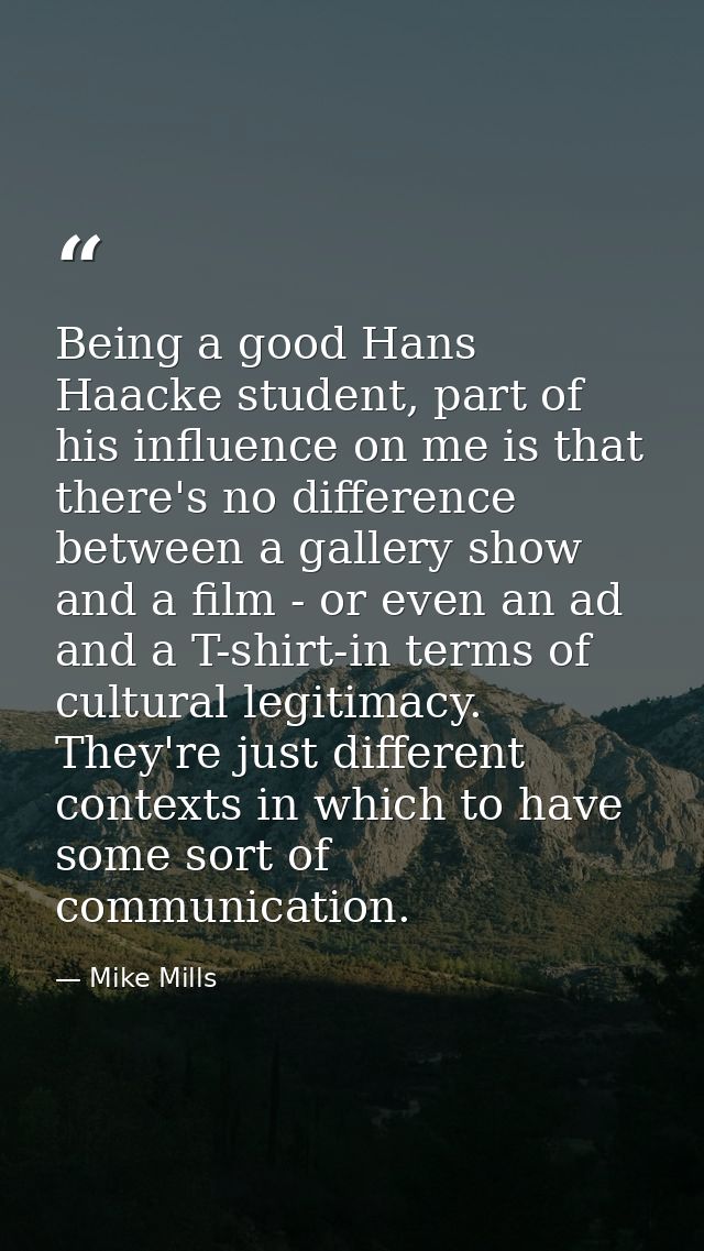 Being a good Hans Haacke student, part of his influence on me is that there's no difference between a gallery show and a — Mike Mills