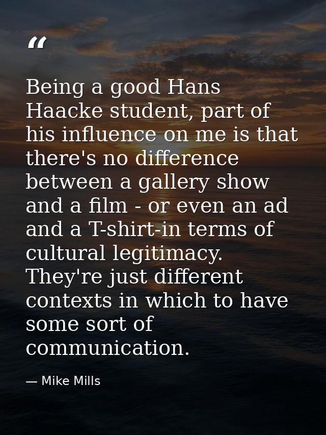 Being a good Hans Haacke student, part of his influence on me is that there's no difference between a gallery show and a — Mike Mills