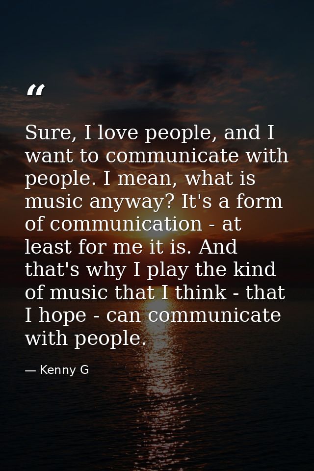 Sure, I love people, and I want to communicate with people. I mean, what is music anyway? It's a form of communication - — Kenny G