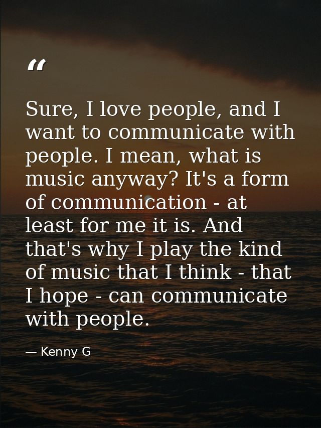 Sure, I love people, and I want to communicate with people. I mean, what is music anyway? It's a form of communication - — Kenny G