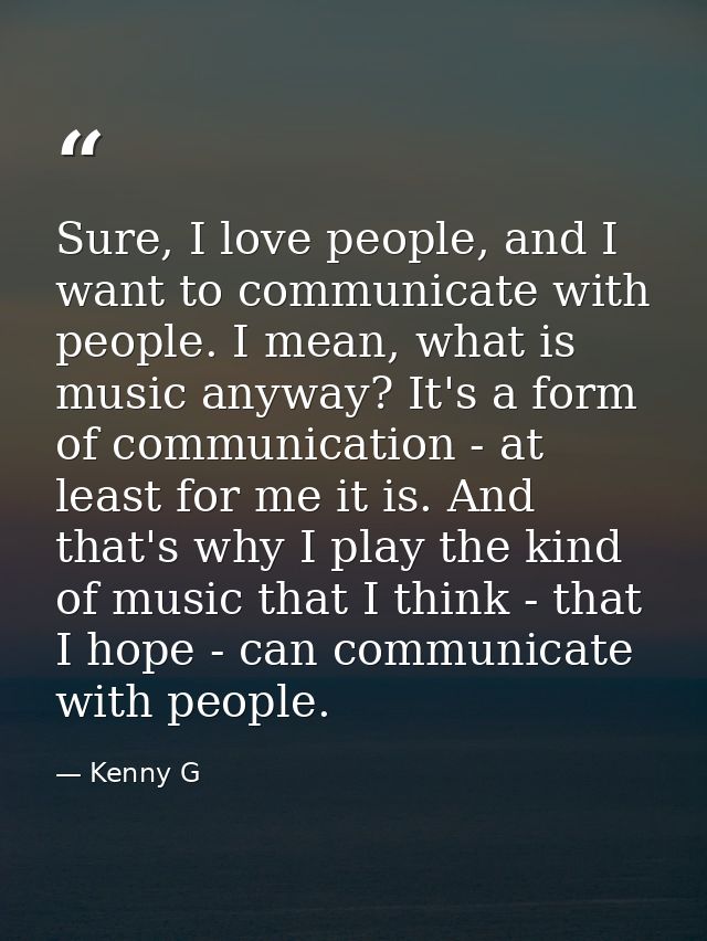 Sure, I love people, and I want to communicate with people. I mean, what is music anyway? It's a form of communication - — Kenny G