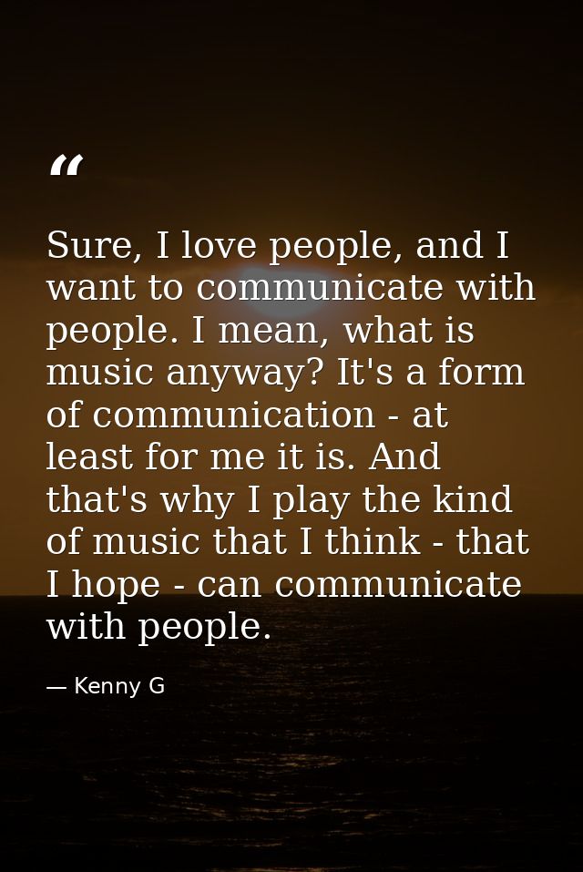Sure, I love people, and I want to communicate with people. I mean, what is music anyway? It's a form of communication - — Kenny G