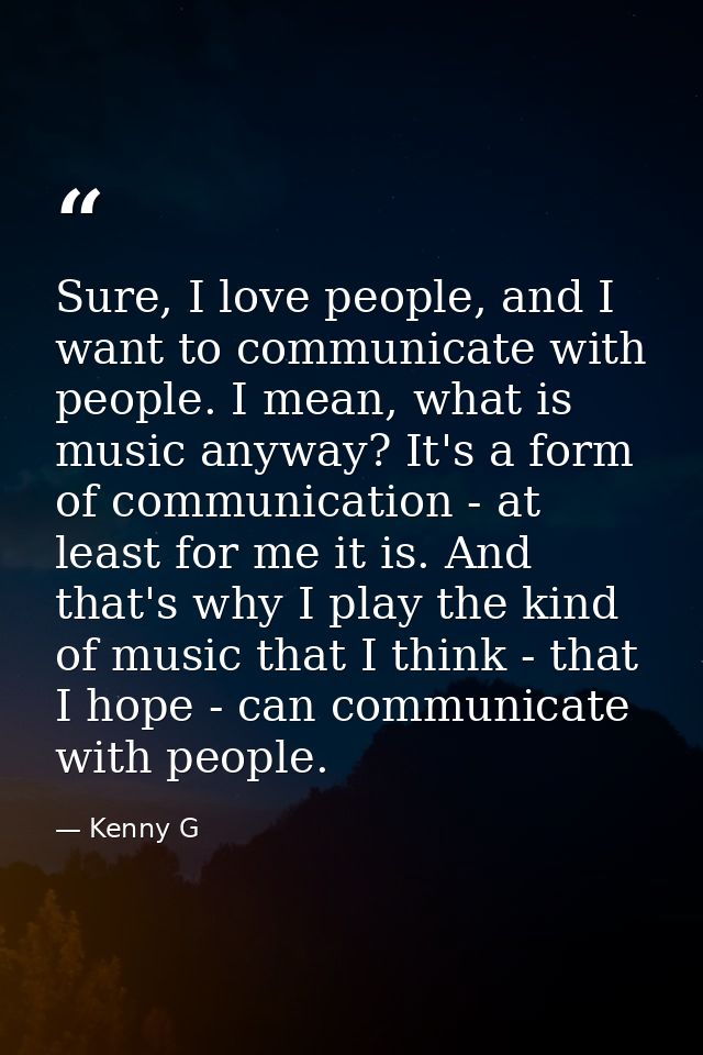 Sure, I love people, and I want to communicate with people. I mean, what is music anyway? It's a form of communication - — Kenny G