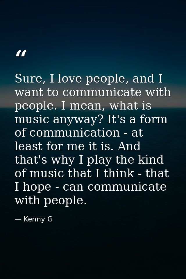 Sure, I love people, and I want to communicate with people. I mean, what is music anyway? It's a form of communication - — Kenny G