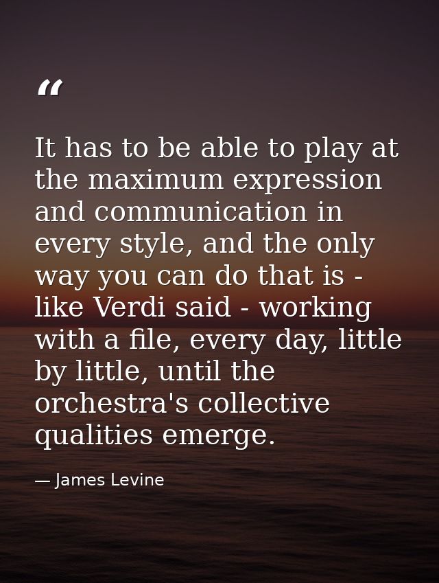 It has to be able to play at the maximum expression and communication in every style, and the only way you can do that i — James Levine
