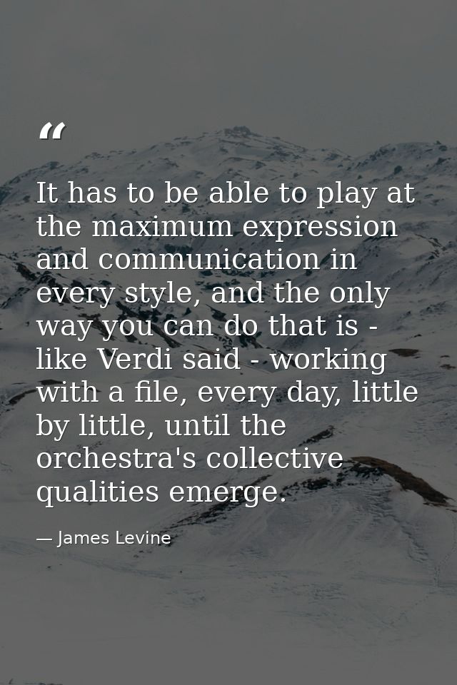 It has to be able to play at the maximum expression and communication in every style, and the only way you can do that i — James Levine