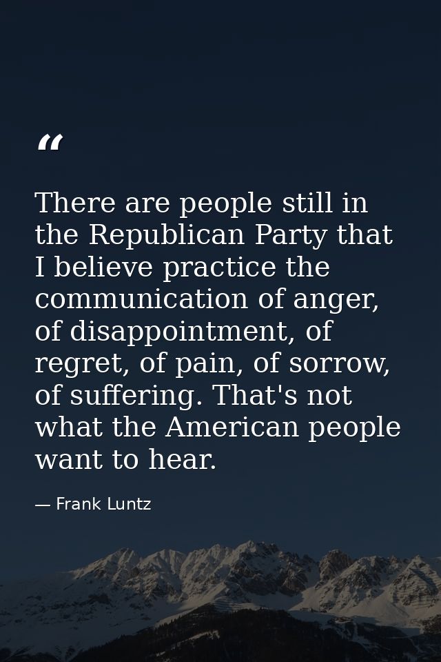 There are people still in the Republican Party that I believe practice the communication of anger, of disappointment, of — Frank Luntz