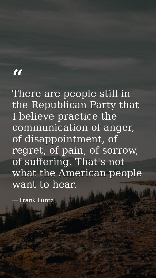 There are people still in the Republican Party that I believe practice the communication of anger, of disappointment, of — Frank Luntz
