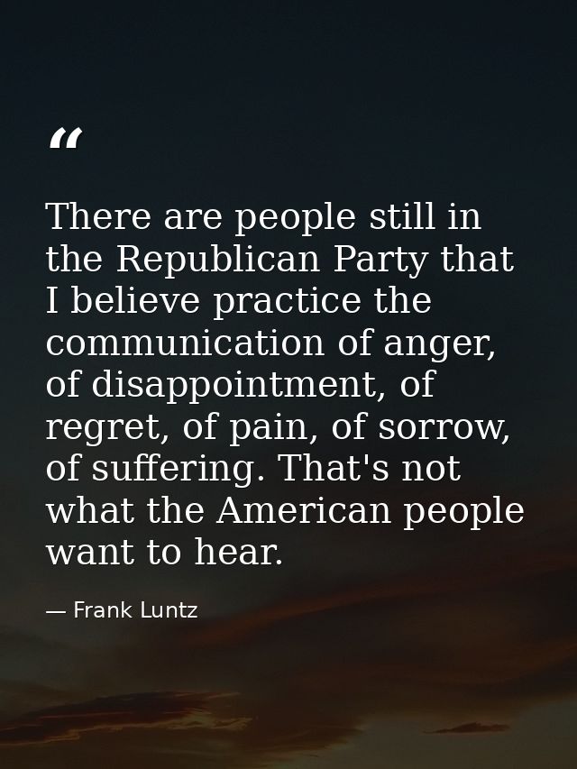 There are people still in the Republican Party that I believe practice the communication of anger, of disappointment, of — Frank Luntz
