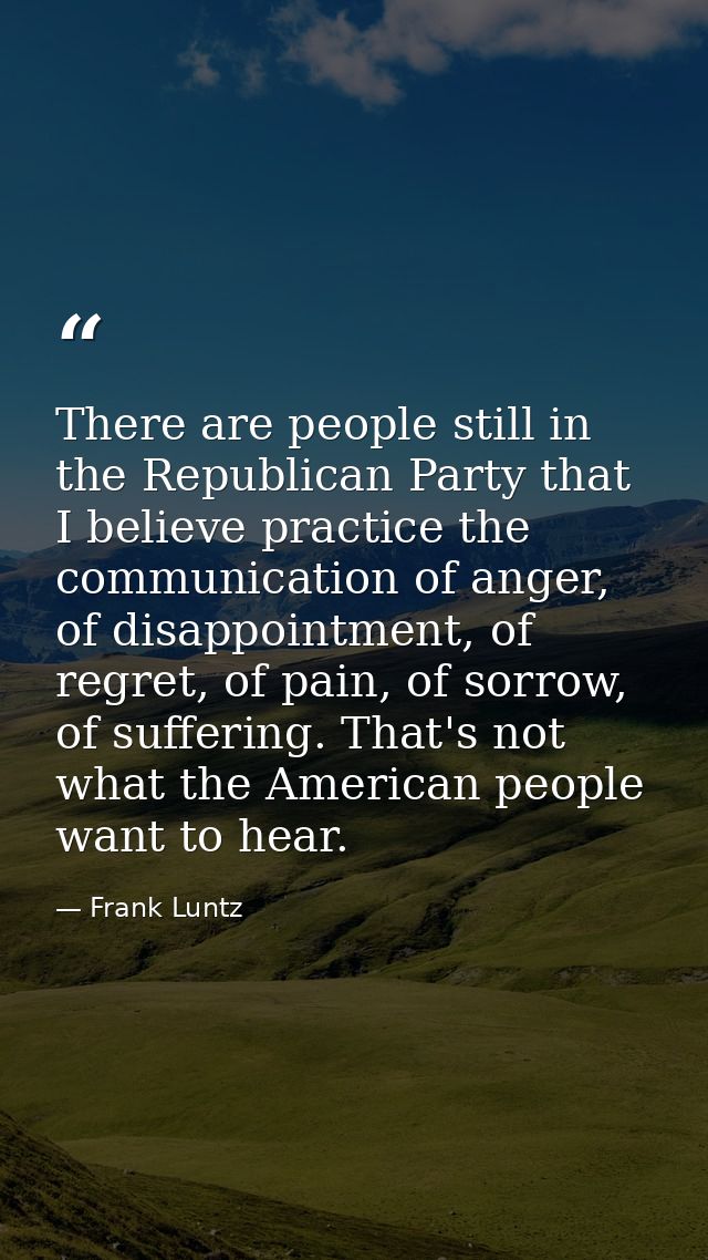 There are people still in the Republican Party that I believe practice the communication of anger, of disappointment, of — Frank Luntz