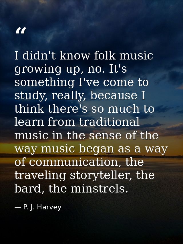 I didn't know folk music growing up, no. It's something I've come to study, really, because I think there's so much to l — P. J. Harvey
