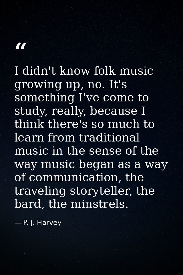 I didn't know folk music growing up, no. It's something I've come to study, really, because I think there's so much to l — P. J. Harvey