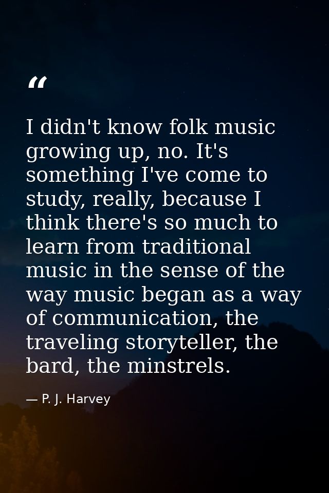 I didn't know folk music growing up, no. It's something I've come to study, really, because I think there's so much to l — P. J. Harvey