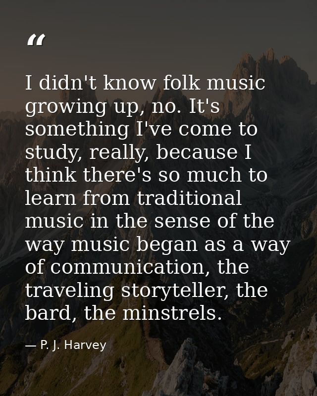 I didn't know folk music growing up, no. It's something I've come to study, really, because I think there's so much to l — P. J. Harvey