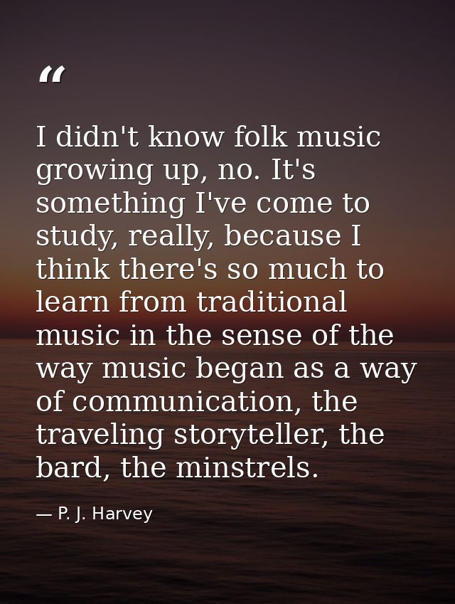 I didn't know folk music growing up, no. It's something I've come to study, really, because I think there's so much to l — P. J. Harvey