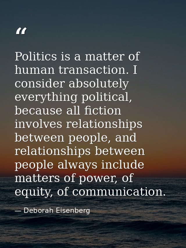 Politics is a matter of human transaction. I consider absolutely everything political, because all fiction involves rela — Deborah Eisenberg