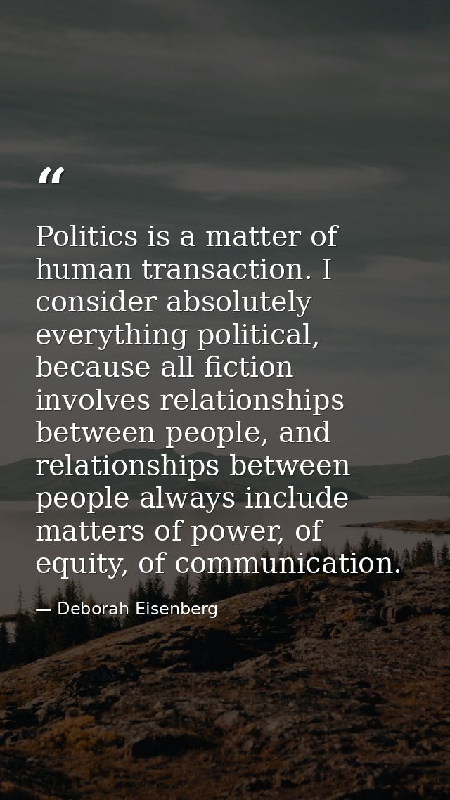 Politics is a matter of human transaction. I consider absolutely everything political, because all fiction involves rela — Deborah Eisenberg