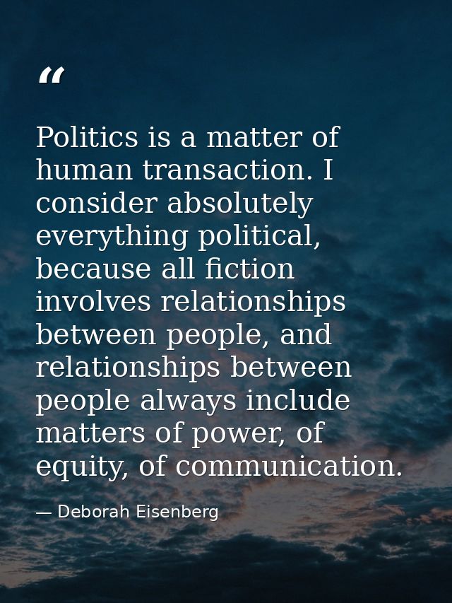 Politics is a matter of human transaction. I consider absolutely everything political, because all fiction involves rela — Deborah Eisenberg