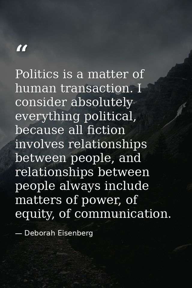 Politics is a matter of human transaction. I consider absolutely everything political, because all fiction involves rela — Deborah Eisenberg