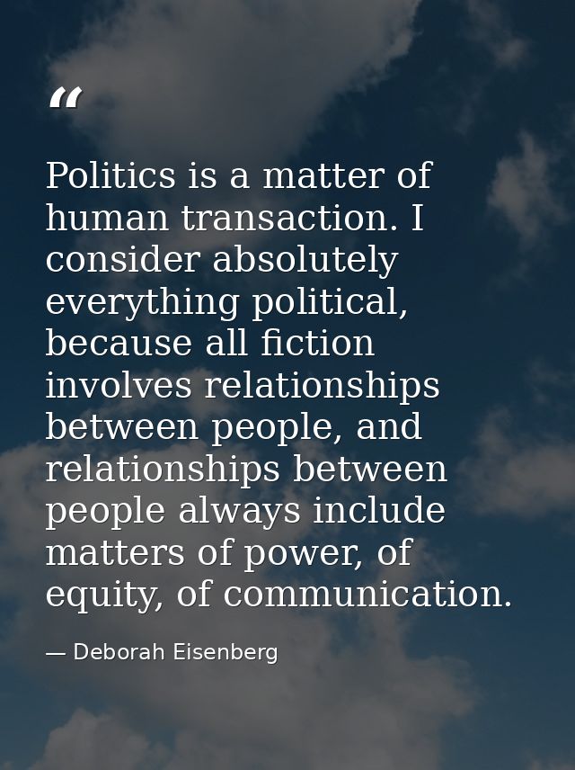 Politics is a matter of human transaction. I consider absolutely everything political, because all fiction involves rela — Deborah Eisenberg