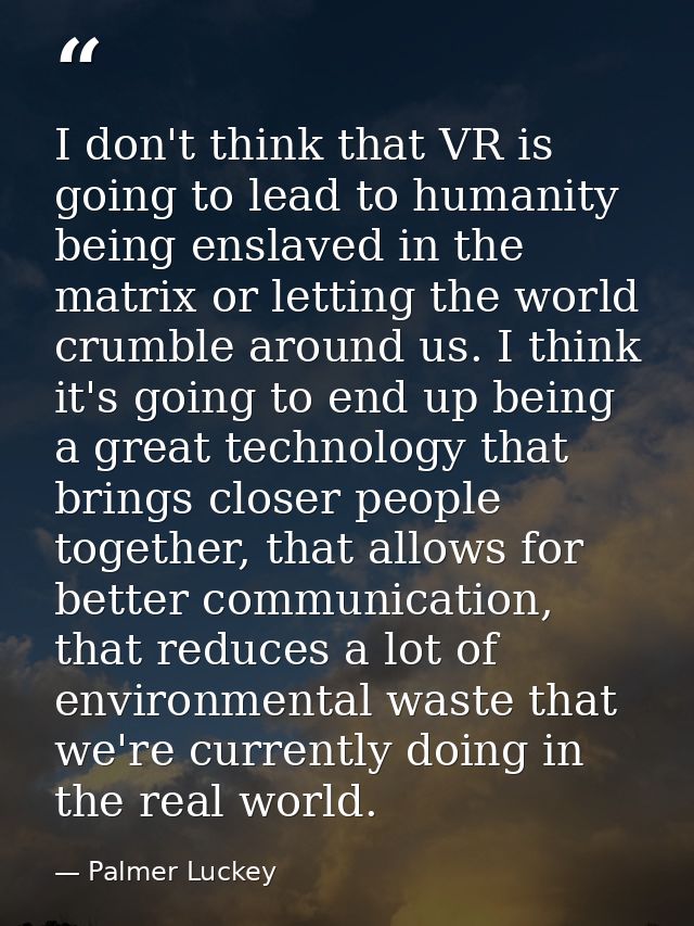 I don't think that VR is going to lead to humanity being enslaved in the matrix or letting the world crumble around us.  — Palmer Luckey