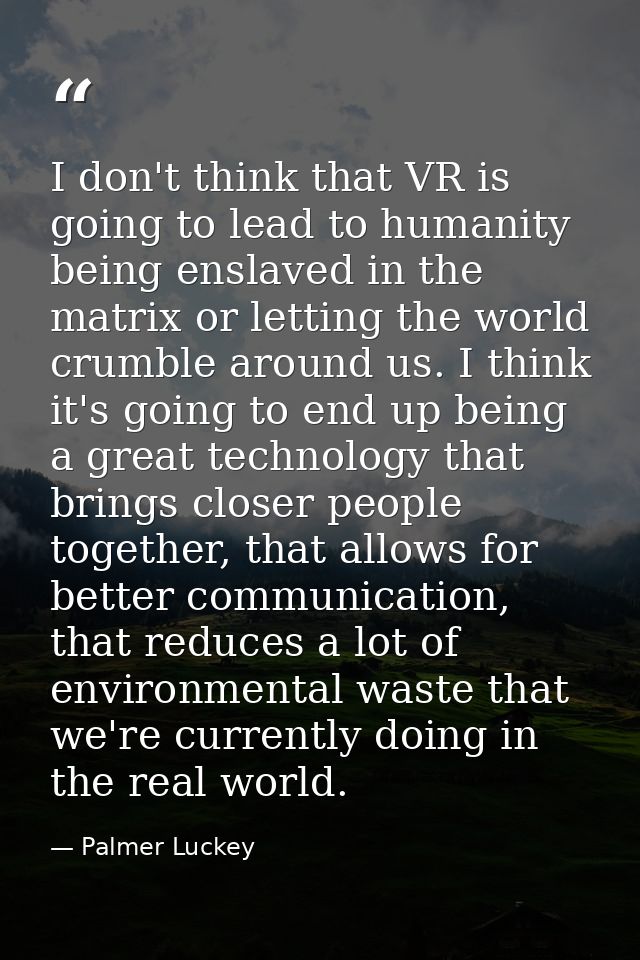 I don't think that VR is going to lead to humanity being enslaved in the matrix or letting the world crumble around us.  — Palmer Luckey