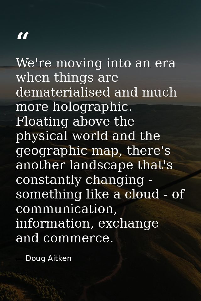 We're moving into an era when things are dematerialised and much more holographic. Floating above the physical world and — Doug Aitken