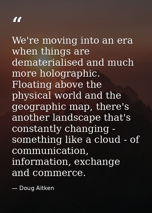 We're moving into an era when things are dematerialised and much more holographic. Floating above the physical world and — Doug Aitken